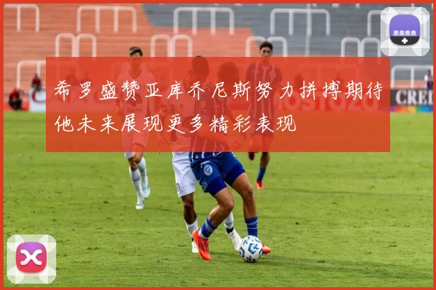 希罗盛赞亚库乔尼斯努力拼搏期待他未来展现更多精彩表现
